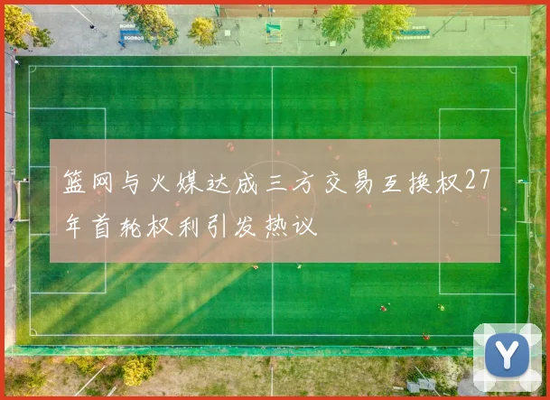 篮网与火媒达成三方交易互换权27年首轮权利引发热议