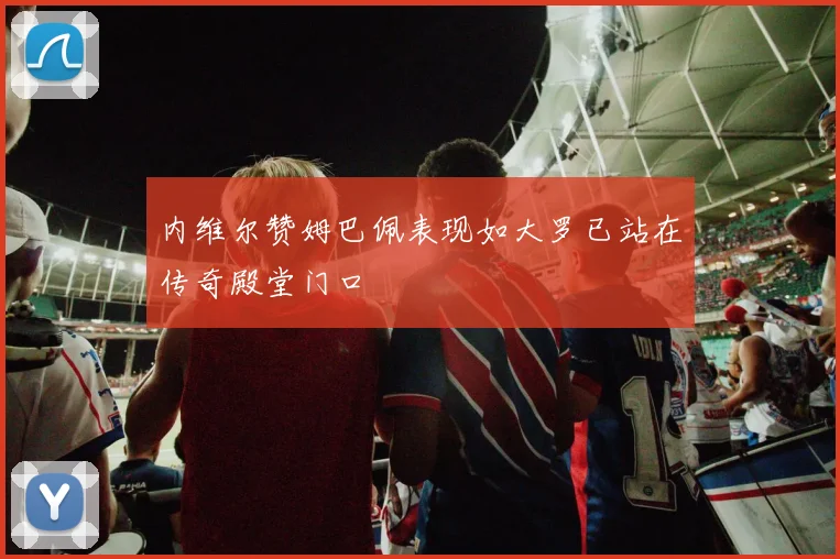 内维尔赞姆巴佩表现如大罗已站在传奇殿堂门口