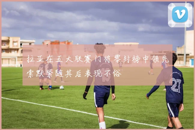 拉亚在五大联赛门将零封榜中领先索默紧随其后表现不俗