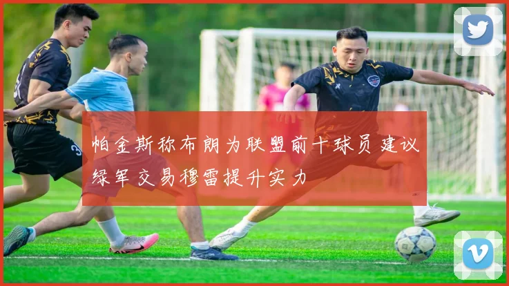 帕金斯称布朗为联盟前十球员建议绿军交易穆雷提升实力
