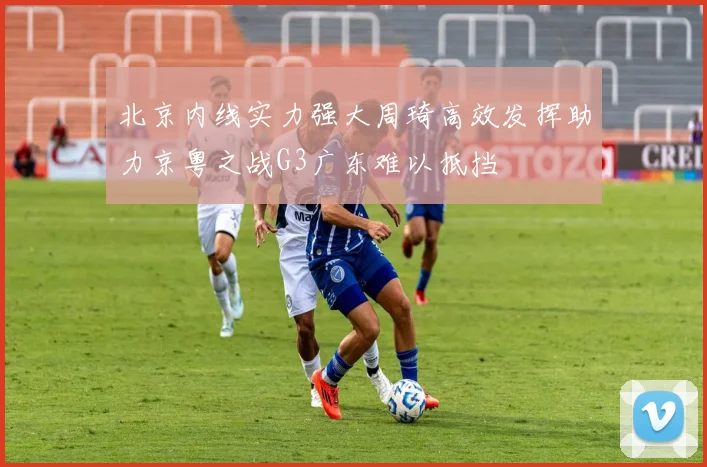 北京内线实力强大周琦高效发挥助力京粤之战G3广东难以抵挡