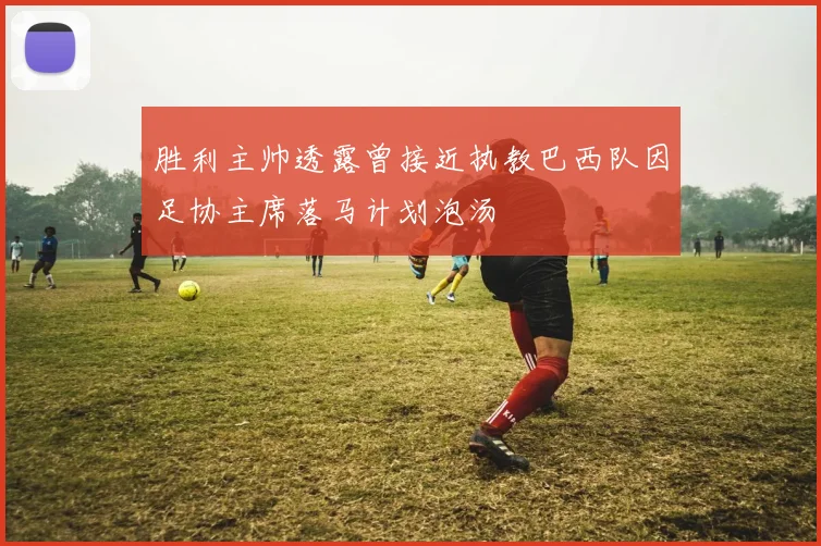 胜利主帅透露曾接近执教巴西队因足协主席落马计划泡汤