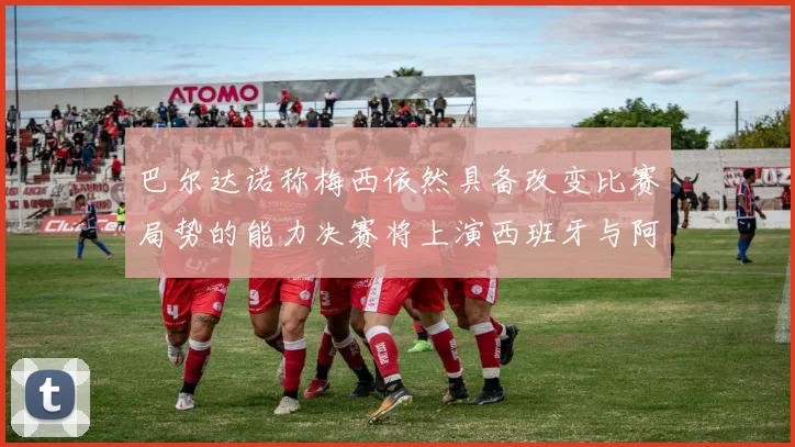 巴尔达诺称梅西依然具备改变比赛局势的能力决赛将上演西班牙与阿根廷对决