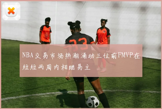 NBA交易市场热潮涌动三位前FMVP在短短两周内相继易主