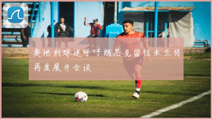 奥地利球迷呼吁朗尼克留任米兰将再度展开会谈
