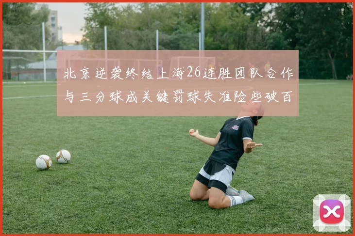 北京逆袭终结上海26连胜团队合作与三分球成关键罚球失准险些破百