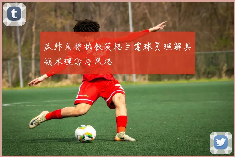 瓜帅或将执教英格兰需球员理解其战术理念与风格