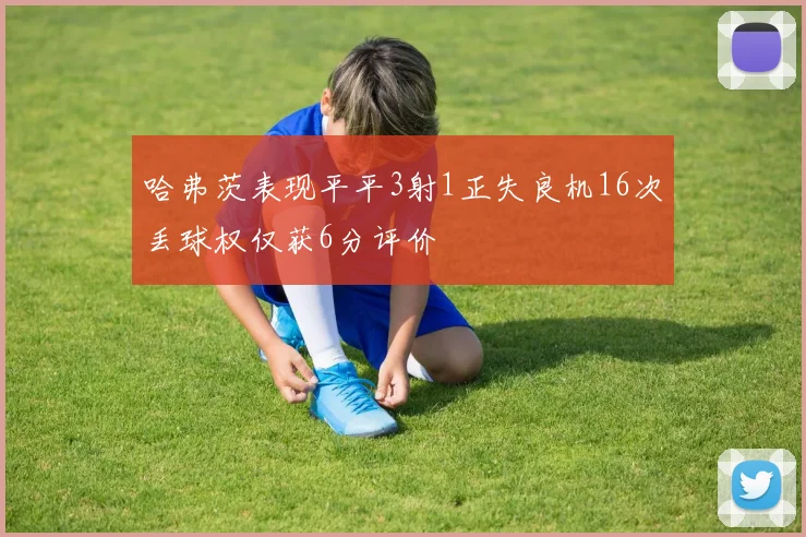 哈弗茨表现平平3射1正失良机16次丢球权仅获6分评价