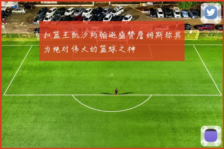 扣篮王凯沙约翰逊盛赞詹姆斯称其为绝对伟大的篮球之神