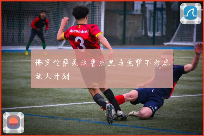 佛罗伦萨关注鲁杰里马竞暂不考虑放人计划