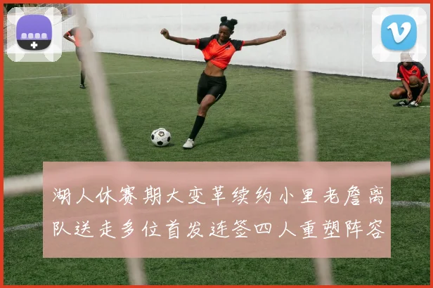 湖人休赛期大变革续约小里老詹离队送走多位首发连签四人重塑阵容