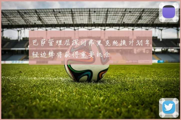 巴萨管理层探讨弗里克轮换计划年轻边锋将获得重要机会
