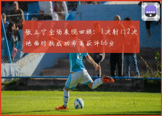 张玉宁全场表现回顾：1次射门2次地面对抗成功率高获评66分