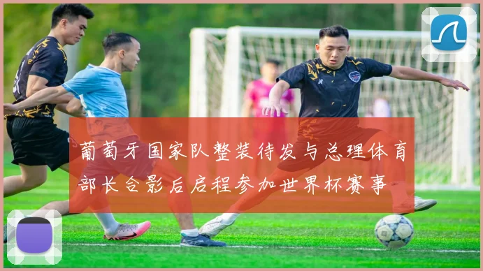 葡萄牙国家队整装待发与总理体育部长合影后启程参加世界杯赛事
