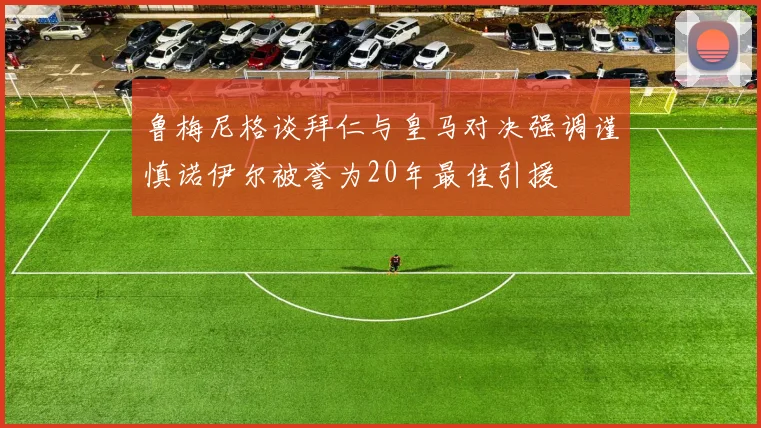 鲁梅尼格谈拜仁与皇马对决强调谨慎诺伊尔被誉为20年最佳引援