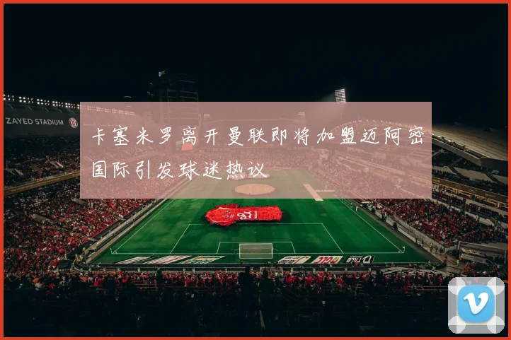 卡塞米罗离开曼联即将加盟迈阿密国际引发球迷热议