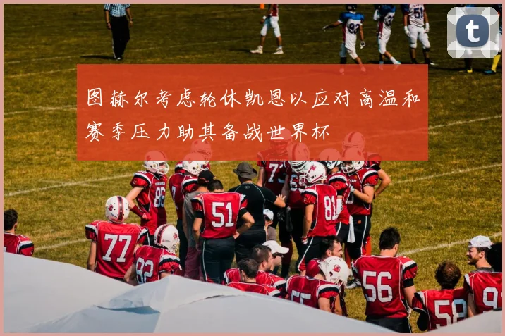 图赫尔考虑轮休凯恩以应对高温和赛季压力助其备战世界杯