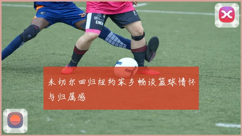 米切尔回归纽约家乡畅谈篮球情怀与归属感