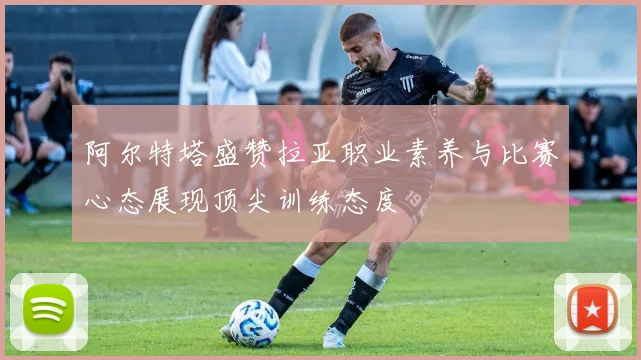 阿尔特塔盛赞拉亚职业素养与比赛心态展现顶尖训练态度