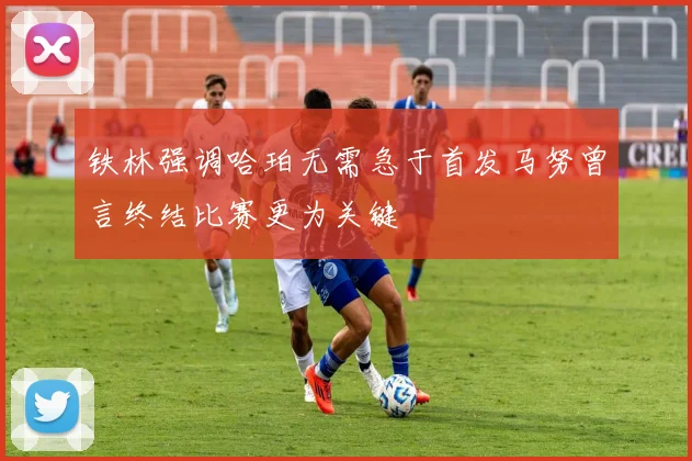 铁林强调哈珀无需急于首发马努曾言终结比赛更为关键