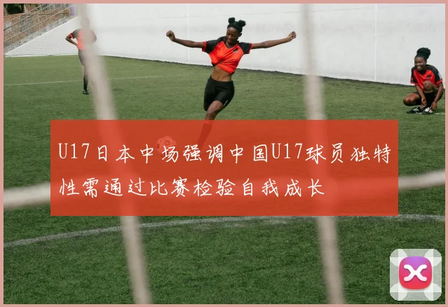 U17日本中场强调中国U17球员独特性需通过比赛检验自我成长