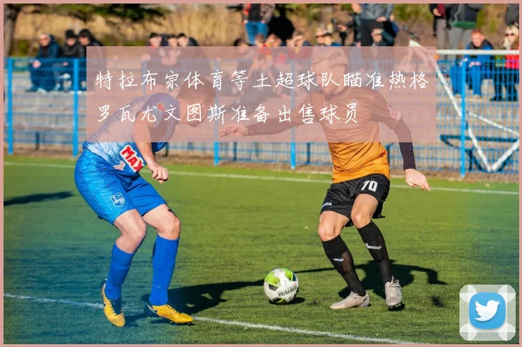 特拉布宗体育等土超球队瞄准热格罗瓦尤文图斯准备出售球员