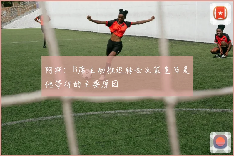 阿斯：B席主动推迟转会决策皇马是他等待的主要原因