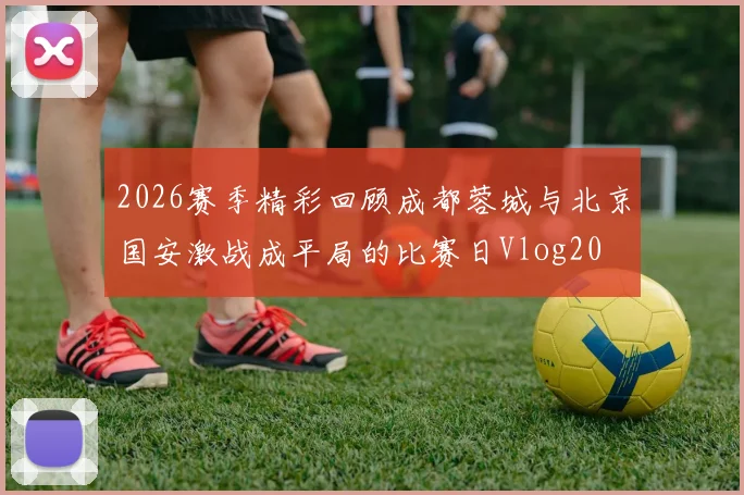 2026赛季精彩回顾成都蓉城与北京国安激战成平局的比赛日Vlog20