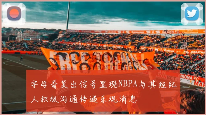 字母哥复出信号显现NBPA与其经纪人积极沟通传递乐观消息