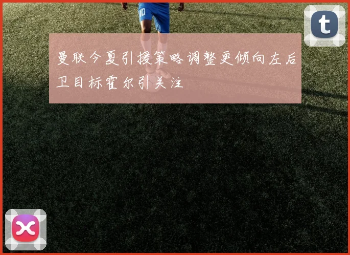 曼联今夏引援策略调整更倾向左后卫目标霍尔引关注