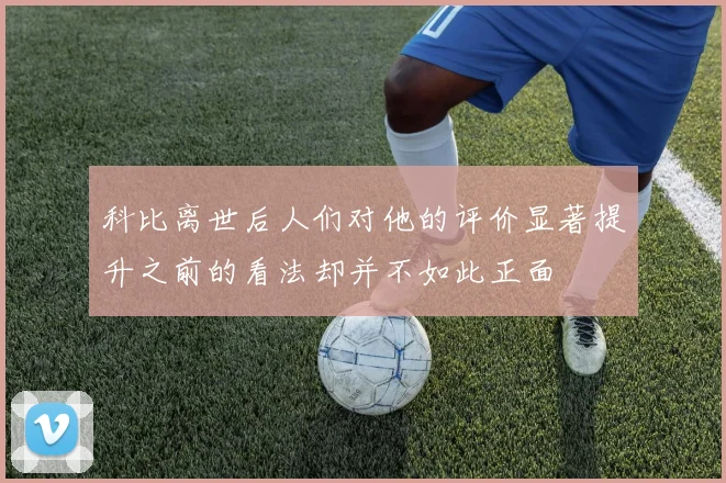 科比离世后人们对他的评价显著提升之前的看法却并不如此正面